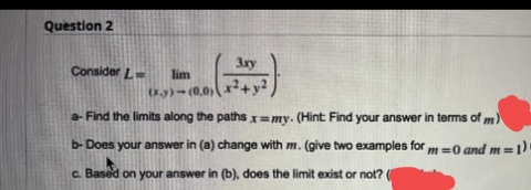 Question 2
3xy
Consider L=
lim
+y²
O3)-(0,0)
a- Find the limits along the paths x=my. (Hint Find your answer in terms of m)
b- Does your answer in (a) change with m. (give two examples for
m=0 and m=1)
c. Based on your answer in (b), does the limit exist or not?
