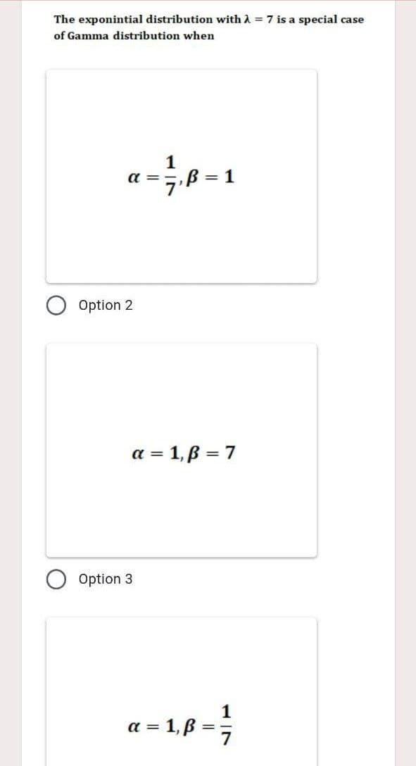 The exponintial distribution with λ = 7 is a special case
of Gamma distribution when
a=717,₁8=1
Option 2
a = 1,ß = 7
Option 3
a=1,8 = 1/