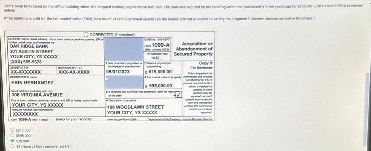 Erin's bank foreclosed on her office building when she stopped making payments on her loan. The loan was secured by the building when she purchased it three years ago for $750,000. Erin's Form 1099-A is shown
below.
If the building is sold for the fair market value (FMV), how much of Erin's personal assets can the lender attempt to collect to satisfy the judgment? (Answer choices are below the image.)
LENDER'S name, street address, city or town, state or province, country, ZIP or
foreign postal code, and telephone no.
OAK RIDGE BANK
301 AUSTIN STREET
YOUR CITY, YS XXXXX
(XXX) 555-5678
LENDER'S TIN
XX-XXXXXXX
BORROWER'S name
ERIN HERNANDEZ
Street address (including apt. no.)
308 VIRGINIA AVENUE
CORRECTED (if checked)
BORROWER'S TIN
XXX-XX-XXXX
Account number (see instructions)
XXXXXXXX
Form 1099-A (Rev. 1-2022)
City or town, state or province, country, and ZIP or foreign postal code
YOUR CITY, YS XXXXX
(keep for your records)
$615.000
$595,000
$20,000
OSO (None of Erin's personal assets)
1 Date of lender's acquisition or
knowledge of abandonment
05/01/2023
3
OMB No. 1545-0877
Form 1099-A
(Pen. January 2022)
For calendar year
2023
2 Balance of principal
outstanding
www.is.gov/Form1099A
Acquisition or
Abandonment of
Secured Property
$ 615,000.00
4 Fair market value of property
$ 595,000.00
5 checked, the borrower was personally liable for repay
of the debt
6 Description of property
108 WOODLAWN STREET
YOUR CITY, YS XXXXX
This is important tax
information and is being
furnished to the IRS. I
you are required to file a
return, a negligence
penalty or other
sanction may be
imposed on you d
taxable income results
from this transaction
and the IRS determines
that it has not been
reported.
Department of the Treasury - Internal Revenue Service
Copy B
For Borrower