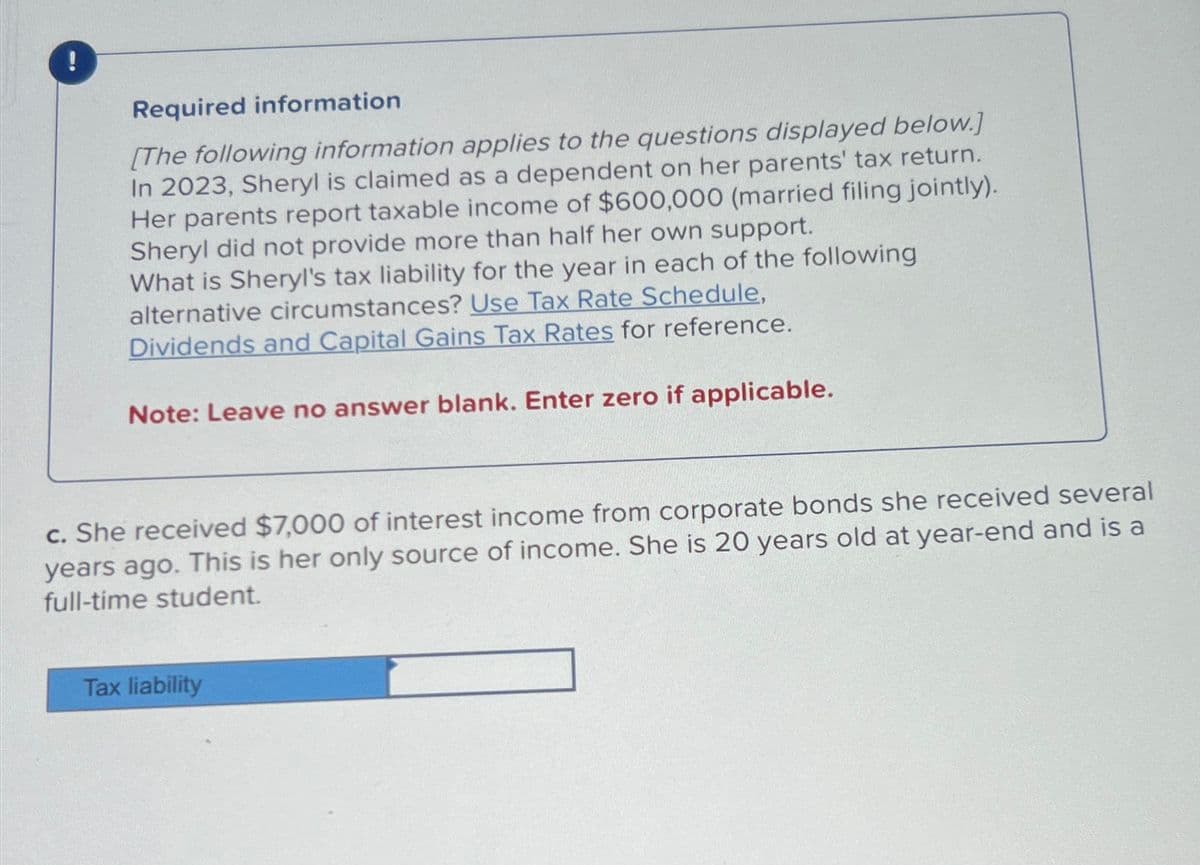 !
Required information
[The following information applies to the questions displayed below.]
In 2023, Sheryl is claimed as a dependent on her parents' tax return.
Her parents report taxable income of $600,000 (married filing jointly).
Sheryl did not provide more than half her own support.
What is Sheryl's tax liability for the year in each of the following
alternative circumstances? Use Tax Rate Schedule,
Dividends and Capital Gains Tax Rates for reference.
Note: Leave no answer blank. Enter zero if applicable.
c. She received $7,000 of interest income from corporate bonds she received several
years ago. This is her only source of income. She is 20 years old at year-end and is a
full-time student.
Tax liability