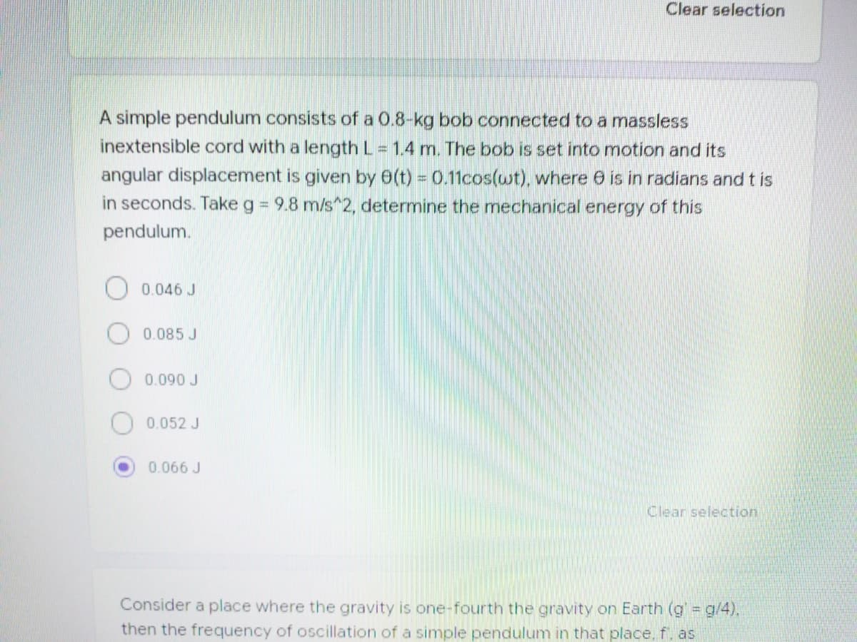 Clear selection
A simple pendulum consists of a 0.8-kg bob connected to a massless
inextensible cord with a length L = 1.4 m. The bob is set into motion and its
angular displacement is given by 6(t) = 0.11cos(wt), where 6 is in radians and t is
in seconds. Take g = 9.8 m/s 2, determine the mechanical energy of this
%3D
pendulum.
O 0.046 J
0.085 J
0.090 J
0.052 J
0.066 J
Clear selection:
Consider a place where the gravity is one-fourth the gravity on Earth (g g/4),
then the frequency of oscillation of a simple pendulum in that place, f, as
