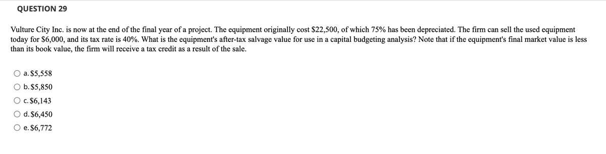 QUESTION 29
Vulture City Inc. is now at the end of the final year of a project. The equipment originally cost $22,500, of which 75% has been depreciated. The firm can sell the used equipment
today for $6,000, and its tax rate is 40%. What is the equipment's after-tax salvage value for use in a capital budgeting analysis? Note that if the equipment's final market value is less
than its book value, the firm will receive a tax credit as a result of the sale.
O a. $5,558
b. $5,850
O c. $6,143
O d. $6,450
O e. $6,772
