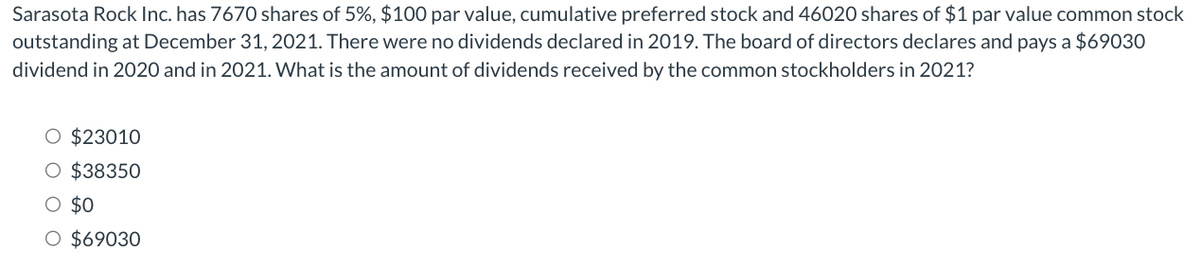 Sarasota Rock Inc. has 7670 shares of 5%, $100 par value, cumulative preferred stock and 46020 shares of $1 par value common stock
outstanding at December 31, 2021. There were no dividends declared in 2019. The board of directors declares and pays a $69030
dividend in 2020 and in 2021. What is the amount of dividends received by the common stockholders in 2021?
O $23010
O $38350
O $0
O $69030