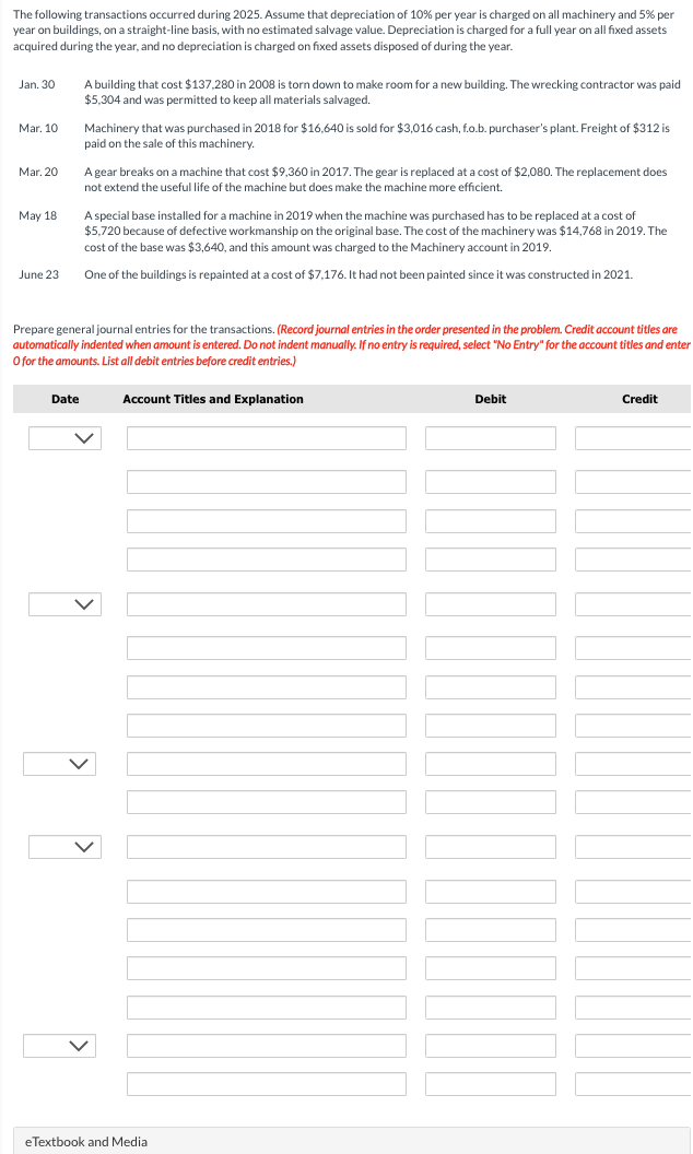 The following transactions occurred during 2025. Assume that depreciation of 10% per year is charged on all machinery and 5% per
year on buildings, on a straight-line basis, with no estimated salvage value. Depreciation is charged for a full year on all fixed assets
acquired during the year, and no depreciation is charged on fixed assets disposed of during the year.
Jan. 30
Mar. 10
Mar. 20
May 18
June 23
A building that cost $137,280 in 2008 is torn down to make room for a new building. The wrecking contractor was paid
$5,304 and was permitted to keep all materials salvaged.
Date
Machinery that was purchased in 2018 for $16,640 is sold for $3,016 cash, f.o.b. purchaser's plant. Freight of $312 is
paid on the sale of this machinery.
A gear breaks on a machine that cost $9,360 in 2017. The gear is replaced at a cost of $2,080. The replacement does
not extend the useful life of the machine but does make the machine more efficient.
A special base installed for a machine in 2019 when the machine was purchased has to be replaced at a cost of
$5,720 because of defective workmanship on the original base. The cost of the machinery was $14,768 in 2019. The
cost of the base was $3,640, and this amount was charged to the Machinery account in 2019.
One of the buildings is repainted at a cost of $7,176. It had not been painted since it was constructed in 2021.
Prepare general journal entries for the transactions. (Record journal entries in the order presented in the problem. Credit account titles are
automatically indented when amount is entered. Do not indent manually. If no entry is required, select "No Entry" for the account titles and enter
O for the amounts. List all debit entries before credit entries.)
Account Titles and Explanation
eTextbook and Medial
Debit
Credit