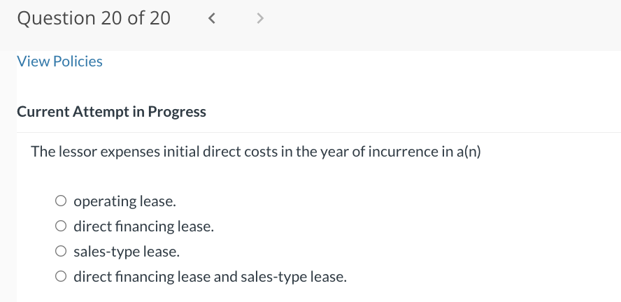 Question 20 of 20
View Policies
<
>
Current Attempt in Progress
The lessor expenses initial direct costs in the year of incurrence in a(n)
O operating lease.
O direct financing lease.
O sales-type lease.
O direct financing lease and sales-type lease.