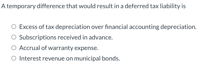 A temporary difference that would result in a deferred tax liability is
O Excess of tax depreciation over financial accounting depreciation.
O Subscriptions received in advance.
O Accrual of warranty expense.
O Interest revenue on municipal bonds.