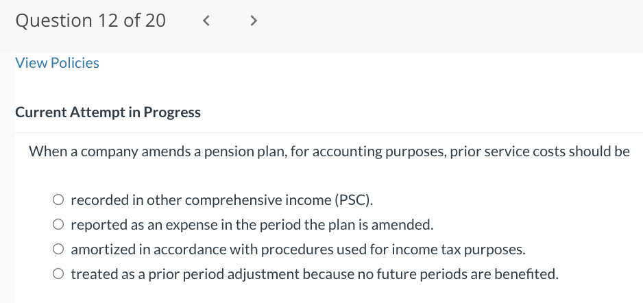 Question 12 of 20
View Policies
<
Current Attempt in Progress
>
When a company amends a pension plan, for accounting purposes, prior service costs should be
O recorded in other comprehensive income (PSC).
O reported as an expense in the period the plan is amended.
O amortized in accordance with procedures used for income tax purposes.
O treated as a prior period adjustment because no future periods are benefited.