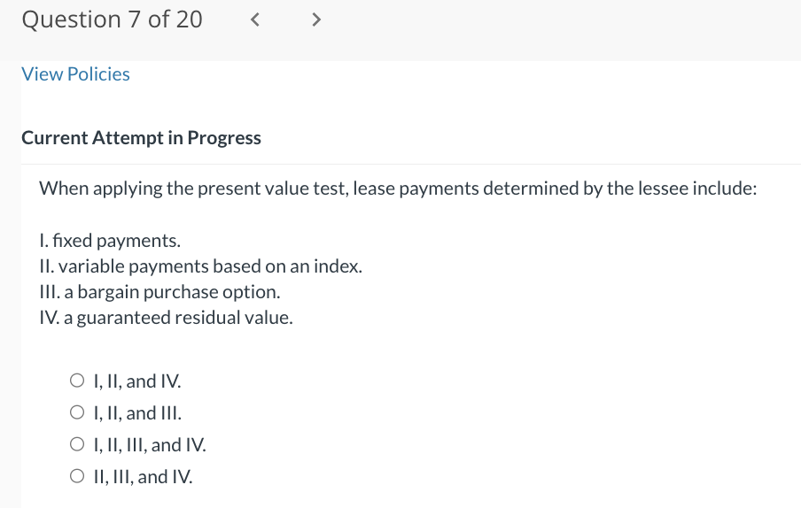 Question 7 of 20
View Policies
<
Current Attempt in Progress
When applying the present value test, lease payments determined by the lessee include:
1. fixed payments.
II. variable payments based on an index.
III. a bargain purchase option.
IV. a guaranteed residual value.
O I, II, and IV.
O I, II, and III.
O I, II, III, and IV.
O II, III, and IV.