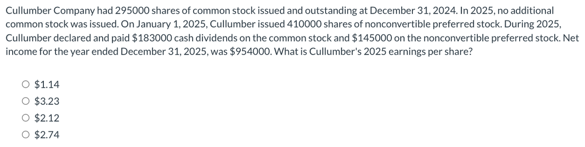 Cullumber Company had 295000 shares of common stock issued and outstanding at December 31, 2024. In 2025, no additional
common stock was issued. On January 1, 2025, Cullumber issued 410000 shares of nonconvertible preferred stock. During 2025,
Cullumber declared and paid $183000 cash dividends on the common stock and $145000 on the nonconvertible preferred stock. Net
income for the year ended December 31, 2025, was $954000. What is Cullumber's 2025 earnings per share?
O $1.14
O $3.23
O $2.12
O $2.74