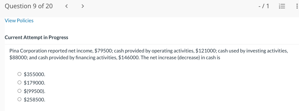 Question 9 of 20
View Policies
- / 1
O $355000.
O $179000.
O $(99500).
O $258500.
|||
Current Attempt in Progress
Pina Corporation reported net income, $79500; cash provided by operating activities, $121000; cash used by investing activities,
$88000; and cash provided by financing activities, $146000. The net increase (decrease) in cash is