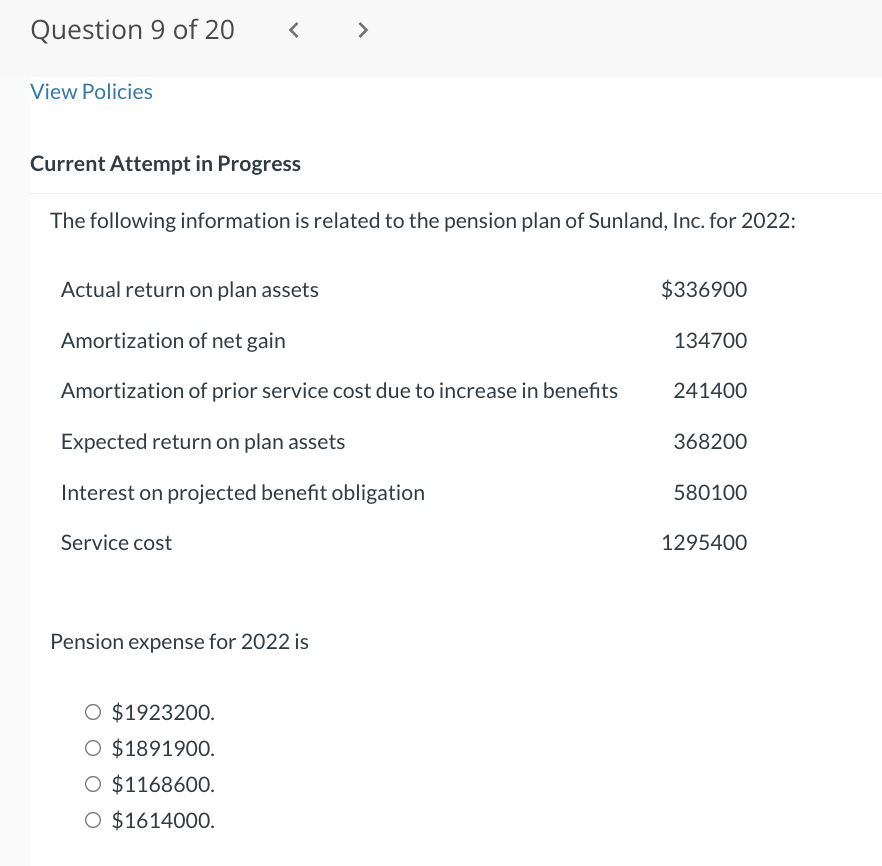 Question 9 of 20
View Policies
<
Current Attempt in Progress
The following information is related to the pension plan of Sunland, Inc. for 2022:
>
Actual return on plan assets
Amortization of net gain
Amortization of prior service cost due to increase in benefits
Expected return on plan assets
Interest on projected benefit obligation
Service cost
Pension expense for 2022 is
O $1923200.
O $1891900.
O $1168600.
O $1614000.
$336900
134700
241400
368200
580100
1295400