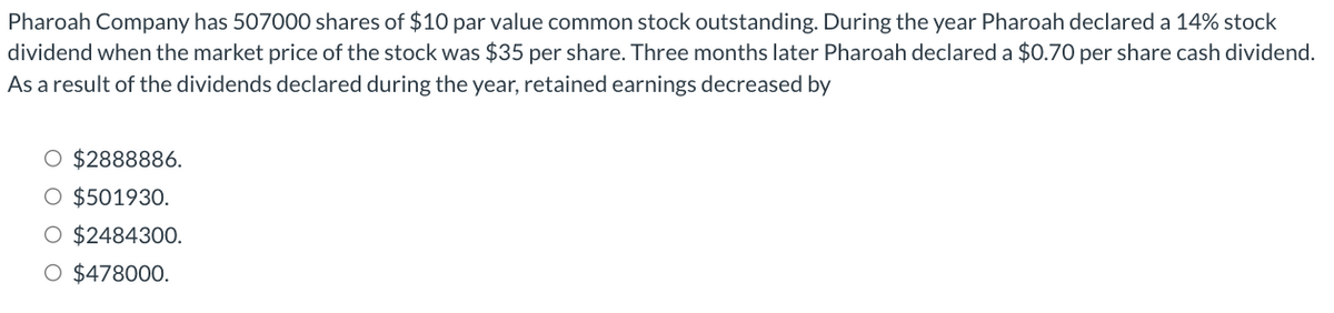 Pharoah Company has 507000 shares of $10 par value common stock outstanding. During the year Pharoah declared a 14% stock
dividend when the market price of the stock was $35 per share. Three months later Pharoah declared a $0.70 per share cash dividend.
As a result of the dividends declared during the year, retained earnings decreased by
O $2888886.
O $501930.
O $2484300.
O $478000.