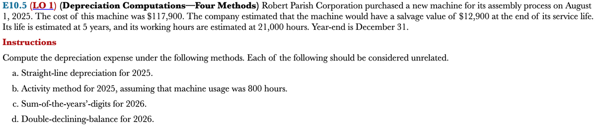 E10.5 (LO 1) (Depreciation Computations―Four Methods) Robert Parish Corporation purchased a new machine for its assembly process on August
1, 2025. The cost of this machine was $117,900. The company estimated that the machine would have a salvage value of $12,900 at the end of its service life.
Its life is estimated at 5 years, and its working hours are estimated at 21,000 hours. Year-end is December 31.
Instructions
Compute the depreciation expense under the following methods. Each of the following should be considered unrelated.
a. Straight-line depreciation for 2025.
b. Activity method for 2025, assuming that machine usage was 800 hours.
c. Sum-of-the-years'-digits for 2026.
d. Double-declining-balance
for 2026.