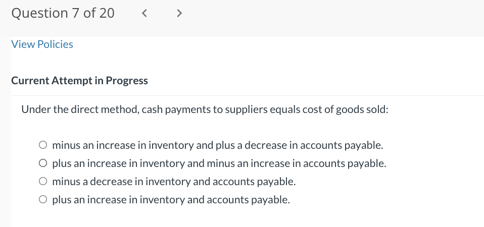 Question 7 of 20
View Policies
<
Current Attempt in Progress
>
Under the direct method, cash payments to suppliers equals cost of goods sold:
minus an increase in inventory and plus a decrease in accounts payable.
O plus an increase in inventory and minus an increase in accounts payable.
minus a decrease in inventory and accounts payable.
O plus an increase in inventory and accounts payable.