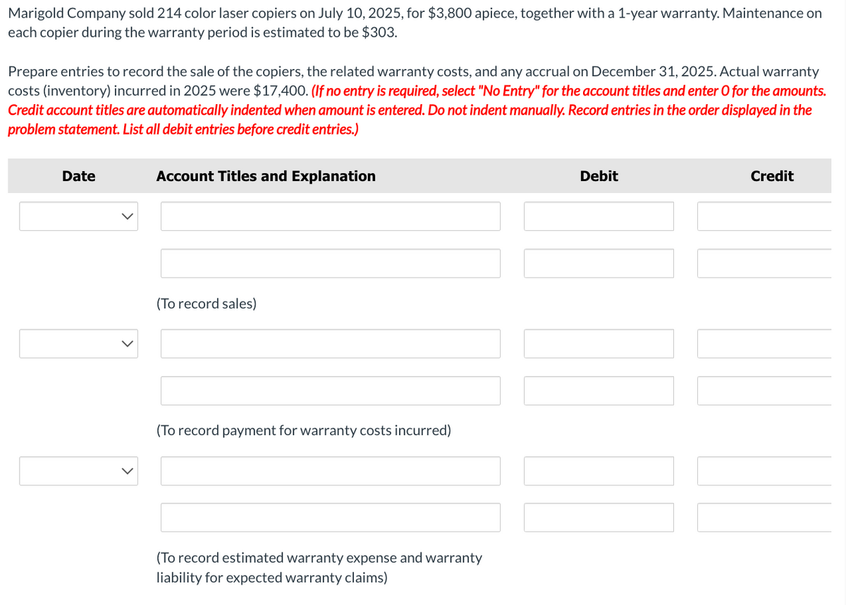 Marigold Company sold 214 color laser copiers on July 10, 2025, for $3,800 apiece, together with a 1-year warranty. Maintenance on
each copier during the warranty period is estimated to be $303.
Prepare entries to record the sale of the copiers, the related warranty costs, and any accrual on December 31, 2025. Actual warranty
costs (inventory) incurred in 2025 were $17,400. (If no entry is required, select "No Entry" for the account titles and enter O for the amounts.
Credit account titles are automatically indented when amount is entered. Do not indent manually. Record entries in the order displayed in the
problem statement. List all debit entries before credit entries.)
Date
Account Titles and Explanation
(To record sales)
(To record payment for warranty costs incurred)
(To record estimated warranty expense and warranty
liability for expected warranty claims)
Debit
Credit