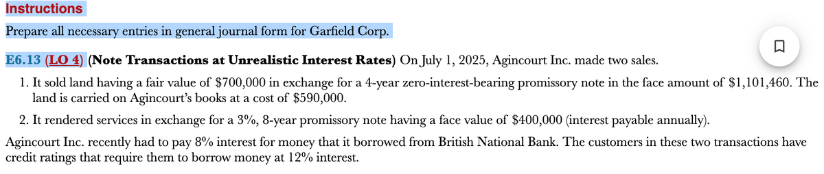 Instructions
Prepare all necessary entries in general journal form for Garfield Corp.
E6.13 (LO 4) (Note Transactions at Unrealistic Interest Rates) On July 1, 2025, Agincourt Inc. made two sales.
1. It sold land having a fair value of $700,000 in exchange for a 4-year zero-interest-bearing promissory note in the face amount of $1,101,460. The
land is carried on Agincourt's books at a cost of $590,000.
2. It rendered services in exchange for a 3%, 8-year promissory note having a face value of $400,000 (interest payable annually).
Agincourt Inc. recently had to pay 8% interest for money that it borrowed from British National Bank. The customers in these two transactions have
credit ratings that require them to borrow money at 12% interest.
ធ