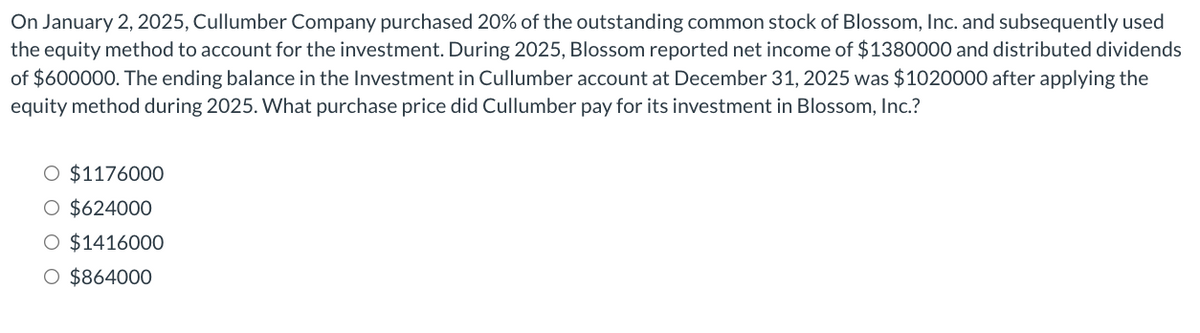 On January 2, 2025, Cullumber Company purchased 20% of the outstanding common stock of Blossom, Inc. and subsequently used
the equity method to account for the investment. During 2025, Blossom reported net income of $1380000 and distributed dividends
of $600000. The ending balance in the Investment in Cullumber account at December 31, 2025 was $1020000 after applying the
equity method during 2025. What purchase price did Cullumber pay for its investment in Blossom, Inc.?
O $1176000
O $624000
O $1416000
O $864000