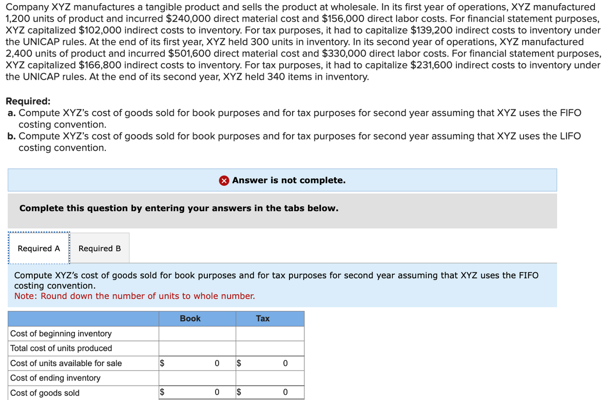 Company XYZ manufactures a tangible product and sells the product at wholesale. In its first year of operations, XYZ manufactured
1,200 units of product and incurred $240,000 direct material cost and $156,000 direct labor costs. For financial statement purposes,
XYZ capitalized $102,000 indirect costs to inventory. For tax purposes, it had to capitalize $139,200 indirect costs to inventory under
the UNICAP rules. At the end of its first year, XYZ held 300 units in inventory. In its second year of operations, XYZ manufactured
2,400 units of product and incurred $501,600 direct material cost and $330,000 direct labor costs. For financial statement purposes,
XYZ capitalized $166,800 indirect costs to inventory. For tax purposes, it had to capitalize $231,600 indirect costs to inventory under
the UNICAP rules. At the end of its second year, XYZ held 340 items in inventory.
Required:
a. Compute XYZ's cost of goods sold for book purposes and for tax purposes for second year assuming that XYZ uses the FIFO
costing convention.
b. Compute XYZ's cost of goods sold for book purposes and for tax purposes for second year assuming that XYZ uses the LIFO
costing convention.
Answer is not complete.
Complete this question by entering your answers in the tabs below.
Required A Required B
Compute XYZ's cost of goods sold for book purposes and for tax purposes for second year assuming that XYZ uses the FIFO
costing convention.
Note: Round down the number of units to whole number.
Book
Tax
Cost of beginning inventory
Total cost of units produced
Cost of units available for sale
$
0
$
0
Cost of ending inventory
Cost of goods sold
$
0
$
0