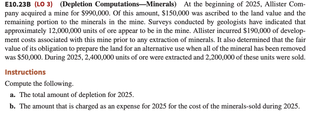 E10.23B (LO 3) (Depletion Computations-Minerals) At the beginning of 2025, Allister Com-
pany acquired a mine for $990,000. Of this amount, $150,000 was ascribed to the land value and the
remaining portion to the minerals in the mine. Surveys conducted by geologists have indicated that
approximately 12,000,000 units of ore appear to be in the mine. Allister incurred $190,000 of develop-
ment costs associated with this mine prior to any extraction of minerals. It also determined that the fair
value of its obligation to prepare the land for an alternative use when all of the mineral has been removed
was $50,000. During 2025, 2,400,000 units of ore were extracted and 2,200,000 of these units were sold.
Instructions
Compute the following.
a. The total amount of depletion for 2025.
b. The amount that is charged as an expense for 2025 for the cost of the minerals-sold during 2025.