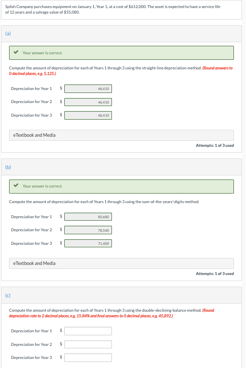 Splish Company purchases equipment on January 1, Year 1, at a cost of $612,000. The asset is expected to have a service life
of 12 years and a salvage value of $55,080.
(a)
Compute the amount of depreciation for each of Years 1 through 3 using the straight-line depreciation method. (Round answers to
O decimal places, e.g. 5,125.)
Your answer is correct.
Depreciation for Year 2
(b)
Depreciation for Year 1
Depreciation for Year 3
(c)
eTextbook and Media
Depreciation for Year 1
Your answer is correct.
Depreciation for Year 2
Depreciation for Year 3
$
eTextbook and Media
$
$
Compute the amount of depreciation for each of Years 1 through 3 using the sum-of-the-years-digits method.
Depreciation for Year 2
$
$
$
Depreciation for Year 1 $
46,410
$
46,410
Depreciation for Year 3 $
46,410
85.680
78.540
Compute the amount of depreciation for each of Years 1 through 3 using the double-declining-balance method. (Round
depreciation rate to 2 decimal places, e.g. 15.84% and final answers to 0 decimal places, e.g. 45,892.)
Attempts: 1 of 3 used
71,400
Attempts: 1 of 3 used