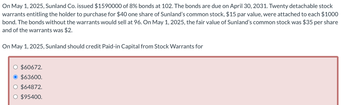 On May 1, 2025, Sunland Co. issued $1590000 of 8% bonds at 102. The bonds are due on April 30, 2031. Twenty detachable stock
warrants entitling the holder to purchase for $40 one share of Sunland's common stock, $15 par value, were attached to each $1000
bond. The bonds without the warrants would sell at 96. On May 1, 2025, the fair value of Sunland's common stock was $35 per share
and of the warrants was $2.
On May 1, 2025, Sunland should credit Paid-in Capital from Stock Warrants for
O $60672.
O $63600.
O $64872.
O $95400.