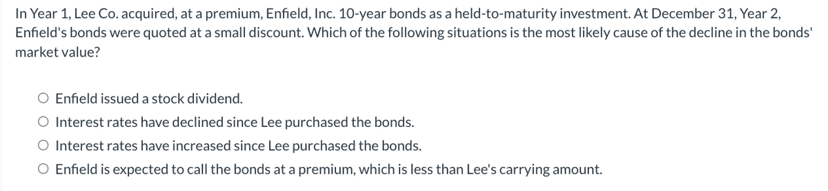 In Year 1, Lee Co. acquired, at a premium, Enfield, Inc. 10-year bonds as a held-to-maturity investment. At December 31, Year 2,
Enfield's bonds were quoted at a small discount. Which of the following situations is the most likely cause of the decline in the bonds'
market value?
O Enfield issued a stock dividend.
O Interest rates have declined since Lee purchased the bonds.
O Interest rates have increased since Lee purchased the bonds.
O Enfield is expected to call the bonds at a premium, which is less than Lee's carrying amount.