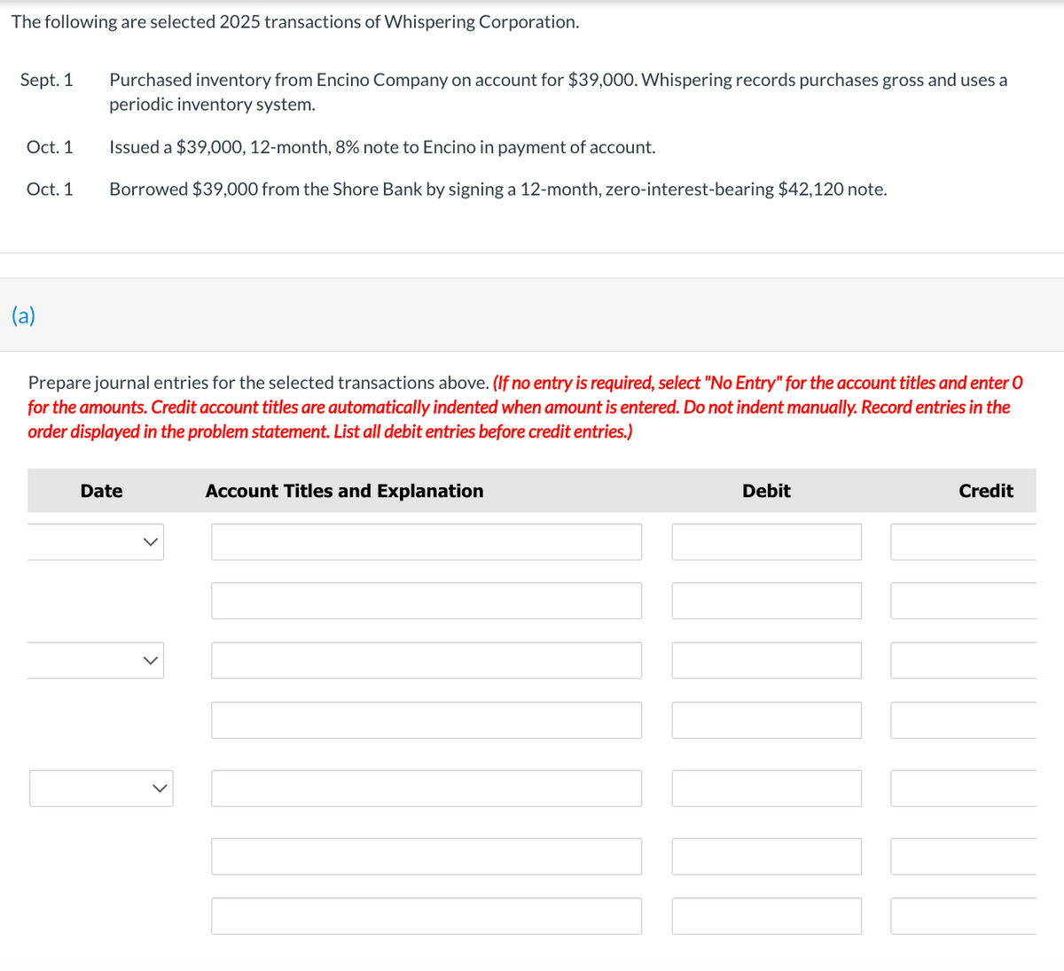 The following are selected 2025 transactions of Whispering Corporation.
Sept. 1
Oct. 1
Oct. 1
(a)
Purchased inventory from Encino Company on account for $39,000. Whispering records purchases gross and uses a
periodic inventory system.
Issued a $39,000, 12-month, 8% note to Encino in payment of account.
Borrowed $39,000 from the Shore Bank by signing a 12-month, zero-interest-bearing $42,120 note.
Prepare journal entries for the selected transactions above. (If no entry is required, select "No Entry" for the account titles and enter O
for the amounts. Credit account titles are automatically indented when amount is entered. Do not indent manually. Record entries in the
order displayed in the problem statement. List all debit entries before credit entries.)
Date
Account Titles and Explanation
Debit
Credit