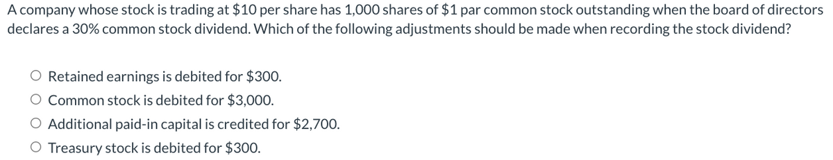 A company whose stock is trading at $10 per share has 1,000 shares of $1 par common stock outstanding when the board of directors
declares a 30% common stock dividend. Which of the following adjustments should be made when recording the stock dividend?
O Retained earnings is debited for $300.
O Common stock is debited for $3,000.
O Additional paid-in capital is credited for $2,700.
O Treasury stock is debited for $300.