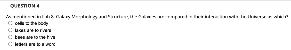 QUESTION 4
As mentioned in Lab 8, Galaxy Morphology and Structure, the Galaxies are compared in their interaction with the Universe as which?
cells to the body
lakes are to rivers
bees are to the hive
letters are to a word