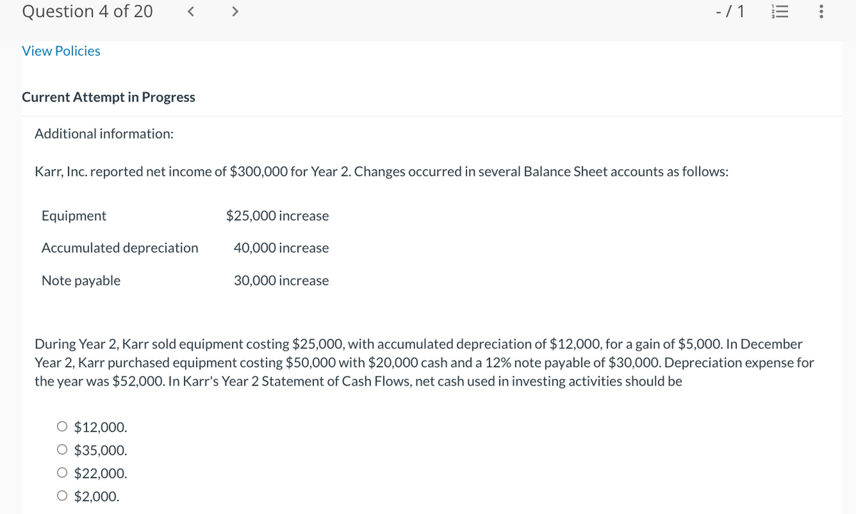 Question 4 of 20
View Policies
Current Attempt in Progress
Additional information:
<
Equipment
Accumulated depreciation
Note payable
>
Karr, Inc. reported net income of $300,000 for Year 2. Changes occurred in several Balance Sheet accounts as follows:
O $12,000.
$35,000.
O $22,000.
O $2,000.
$25,000 increase
40,000 increase
-/1
30,000 increase
III
During Year 2, Karr sold equipment costing $25,000, with accumulated depreciation of $12,000, for a gain of $5,000. In December
Year 2, Karr purchased equipment costing $50,000 with $20,000 cash and a 12% note payable of $30,000. Depreciation expense for
the year was $52,000. In Karr's Year 2 Statement of Cash Flows, net cash used in investing activities should be