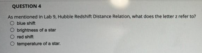 QUESTION 4
As mentioned in Lab 9, Hubble Redshift Distance Relation, what does the letter z refer to?
O blue shift
O brightness of a star
red shift
temperature of a star.