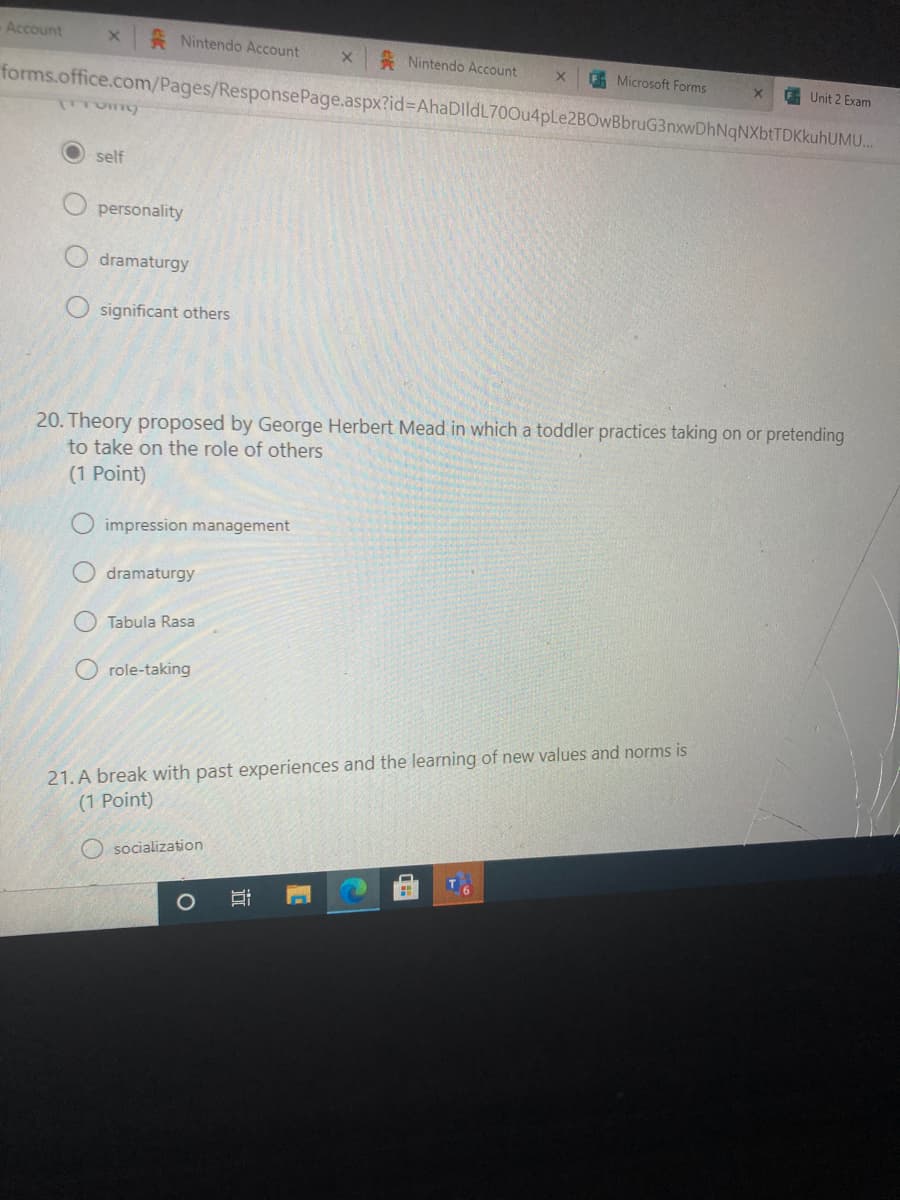 Account
Nintendo Account
* Nintendo Account
G Microsoft Forms
forms.office.com/Pages/ResponsePage.aspx?id%3DAhaDlldL700u4pLe2BOwBbruG3nxwDhNqNXbtTDKkuhUMU.
E Unit 2 Exam
self
personality
dramaturgy
O significant others
20. Theory proposed by George Herbert Mead in which a toddler practices taking on or pretending
to take on the role of others
(1 Point)
impression management
dramaturgy
Tabula Rasa
role-taking
21. A break with past experiences and the learning of new values and norms is
(1 Point)
O socialization
O O
