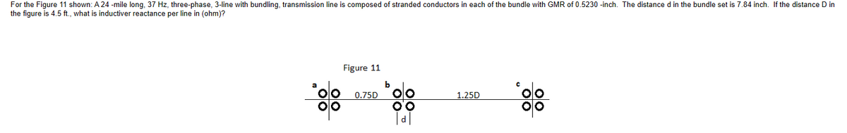 For the Figure 11 shown: A 24-mile long, 37 Hz, three-phase, 3-line with bundling, transmission line is composed of stranded conductors in each of the bundle with GMR of 0.5230-inch. The distance d in the bundle set is 7.84 inch. If the distance D in
the figure is 4.5 ft., what is inductiver reactance per line in (ohm)?
Figure 11
0.75D
b
d
1.25D
00