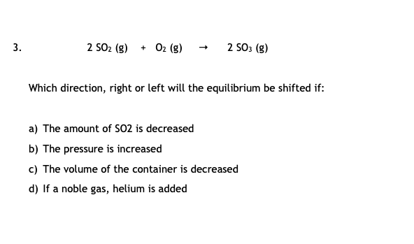 2 SO2 (g)
+ 02 (g)
2 SO3 (g)
3.
Which direction, right or left will the equilibrium be shifted if:
a) The amount of SO2 is decreased
b) The pressure is increased
c) The volume of the container is decreased
d) If a noble gas, helium is added
