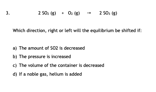 2 SO2 (g)
+ 02 (g)
2 SO3 (g)
Which direction, right or left will the equilibrium be shifted if:
a) The amount of SO2 is decreased
b) The pressure is increased
c) The volume of the container is decreased
d) If a noble gas, helium is added
3.
