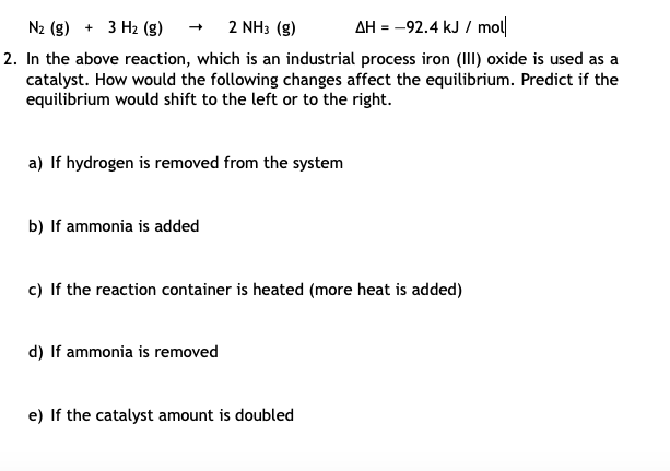 N2 (g) + 3 Hz (g)
2 NH3 (g)
AH = -92.4 kJ / mol
2. In the above reaction, which is an industrial process iron (III) oxide is used as a
catalyst. How would the following changes affect the equilibrium. Predict if the
equilibrium would shift to the left or to the right.
a) If hydrogen is removed from the system
b) If ammonia is added
c) If the reaction container is heated (more heat is added)
d) If ammonia is removed
e) If the catalyst amount is doubled
