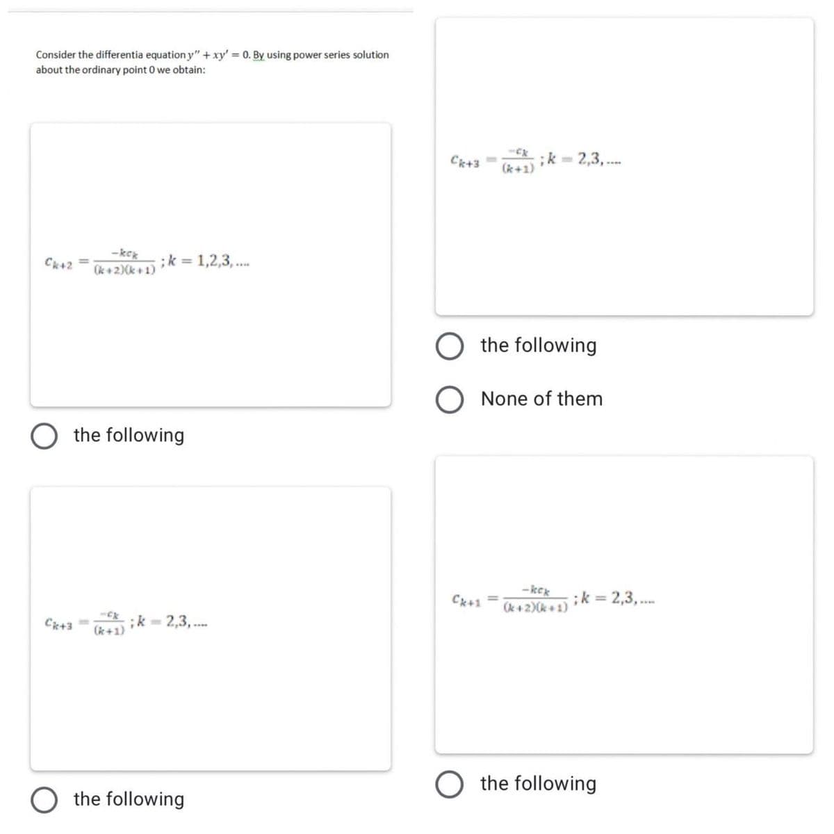 Consider the differentia equation y" + xy' = 0. By using power series solution
about the ordinary point 0 we obtain:
Ck+3
;k = 2,3, .
(k+1)
-kek
(k+2)(k+ 1)
;k = 1,2,3, ..
Ck+2 =
O the following
None of them
the following
-kex
Ck+1
(k +2)(k + 1)
;k = 2,3,.
Ck+3=
;k - 2,3, .
(k+1)
O the following
O the following
