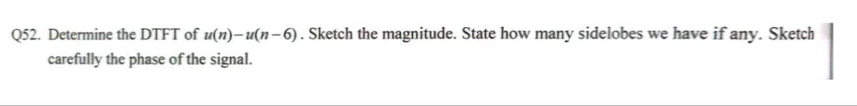 Q52. Determine the DTFT of u(n)-u(n-6). Sketch the magnitude. State how many sidelobes we have if any. Sketch
carefully the phase of the signal.