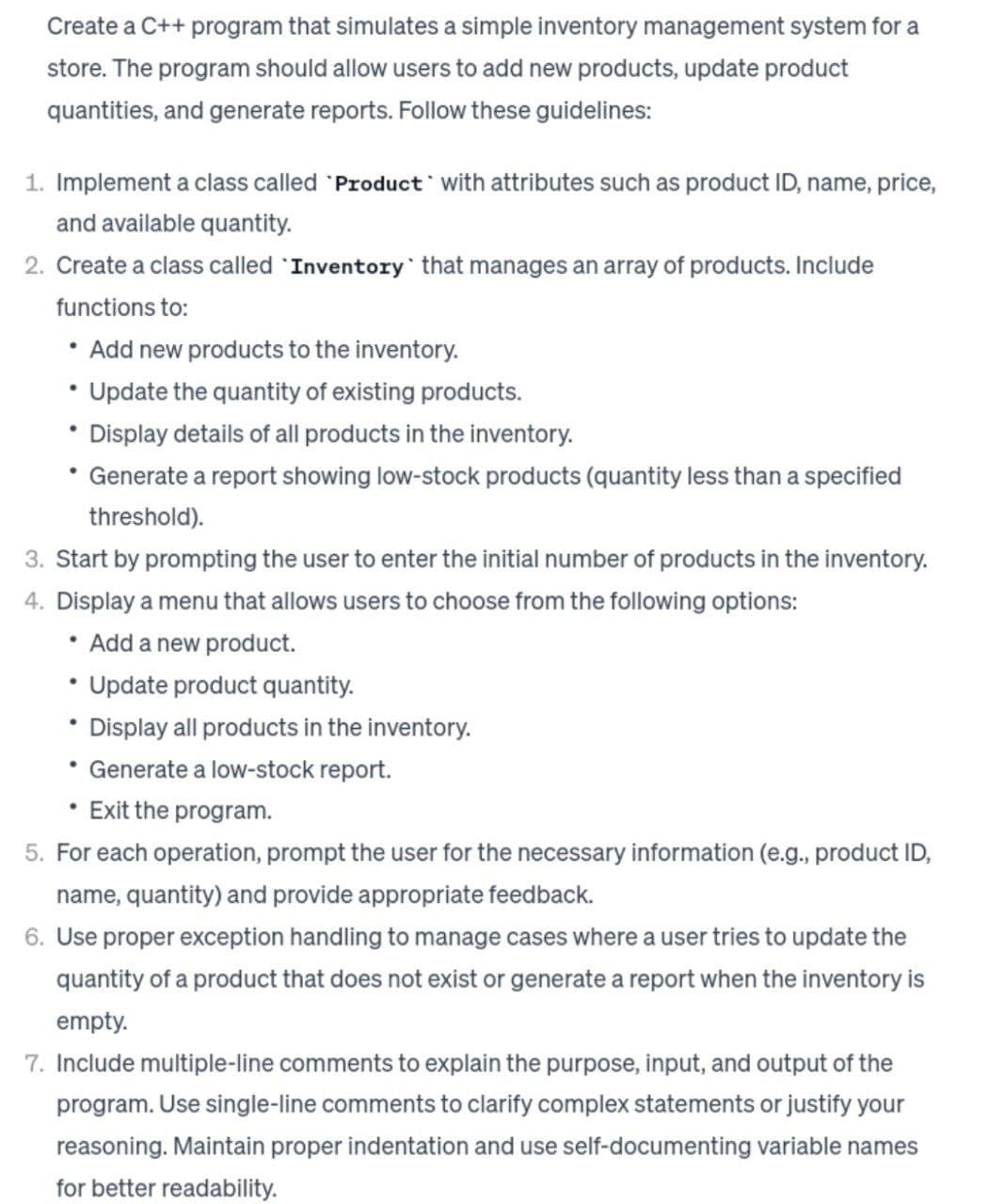 Create a C++ program that simulates a simple inventory management system for a
store. The program should allow users to add new products, update product
quantities, and generate reports. Follow these guidelines:
1. Implement a class called Product with attributes such as product ID, name, price,
and available quantity.
2. Create a class called Inventory that manages an array of products. Include
functions to:
• Add new products to the inventory.
Update the quantity of existing products.
• Display details of all products in the inventory.
Generate a report showing low-stock products (quantity less than a specified
threshold).
3. Start by prompting the user to enter the initial number of products in the inventory.
4. Display a menu that allows users to choose from the following options:
Add a new product.
·
Update product quantity.
Display all products in the inventory.
• Generate a low-stock report.
• Exit the program.
●
5. For each operation, prompt the user for the necessary information (e.g., product ID,
name, quantity) and provide appropriate feedback.
6. Use proper exception handling to manage cases where a user tries to update the
quantity of a product that does not exist or generate a report when the inventory is
empty.
7. Include multiple-line comments to explain the purpose, input, and output of the
program. Use single-line comments to clarify complex statements or justify your
reasoning. Maintain proper indentation and use self-documenting variable names
for better readability.