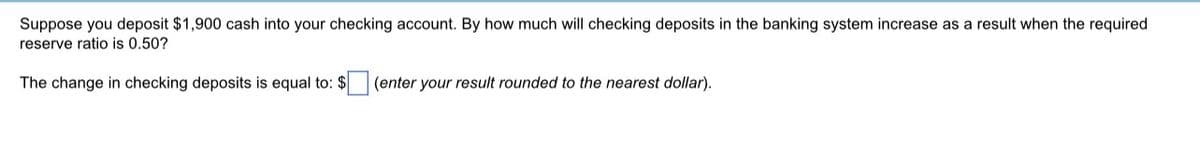 Suppose you deposit $1,900 cash into your checking account. By how much will checking deposits in the banking system increase as a result when the required
reserve ratio is 0.50?
The change in checking deposits is equal to: $
(enter your result rounded to the nearest dollar).
