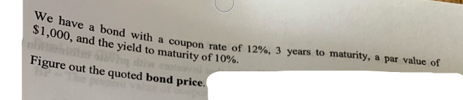 We have a bond with a coupon rate of 12%, 3 years to maturity, a par value of
$1,000, and the yield to maturity of 10%.
Figure out the quoted bond price.
