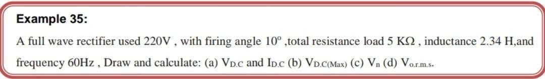 Example 35:
A full wave rectifier used 220v , with firing angle 10° ,total resistance load5 K2, inductance 2.34 H,and
frequency 60HZ , Draw and calculate: (a) VD.c and ID.c (b) VD.C(Max) (c) Vn (d) Vor.m.s.
