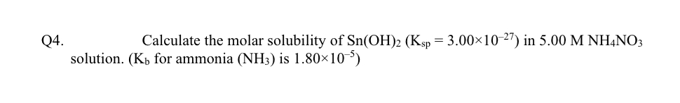 Calculate the molar solubility of Sn(OH)2 (Ksp = 3.00×10-2") in 5.00 M NH,NO3
Q4.
solution. (Kp for ammonia (NH3) is 1.80×10)
