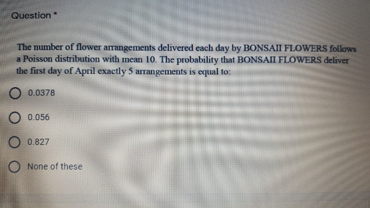 Question*
The number of flower arrangements delivered cach day by BONSAII FLOWERS follows
a Poisson distribution with mean 10. The probability that BONSAII FLOWERS deliver
the first day of April exactly 5 arrangements is equal to:
0.0378
0.056
O 0.827
None of these
