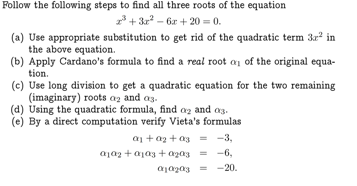 Follow the following steps to find all three roots of the equation
x³ + 3x² 6x + 20 = 0.
(a) Use appropriate substitution to get rid of the quadratic term 3x² in
the above equation.
(b) Apply Cardano's formula to find a real root a₁ of the original equa-
tion.
(c) Use long division to get a quadratic equation for the two remaining
(imaginary) roots a2 and a3.
(d) Using the quadratic formula, find a2 and a3.
(e) By a direct computation verify Vieta's formulas
a₁ + a₂ + az
α₁ a2 + a₁αz + α₂αz
A1 A2 A3
-3,
-6,
-20.