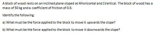 A block of wood rests on aninclined plane sloped at 4Horizontal and 1Vertical. The block of wood has a
mass of 50 kg and a coefficient of friction of 0.6.
Identify the following:
a) What must be the force applied to the block to move it upwards the slope?
b) What must be the force applied to the block to move it downwards the slope?
