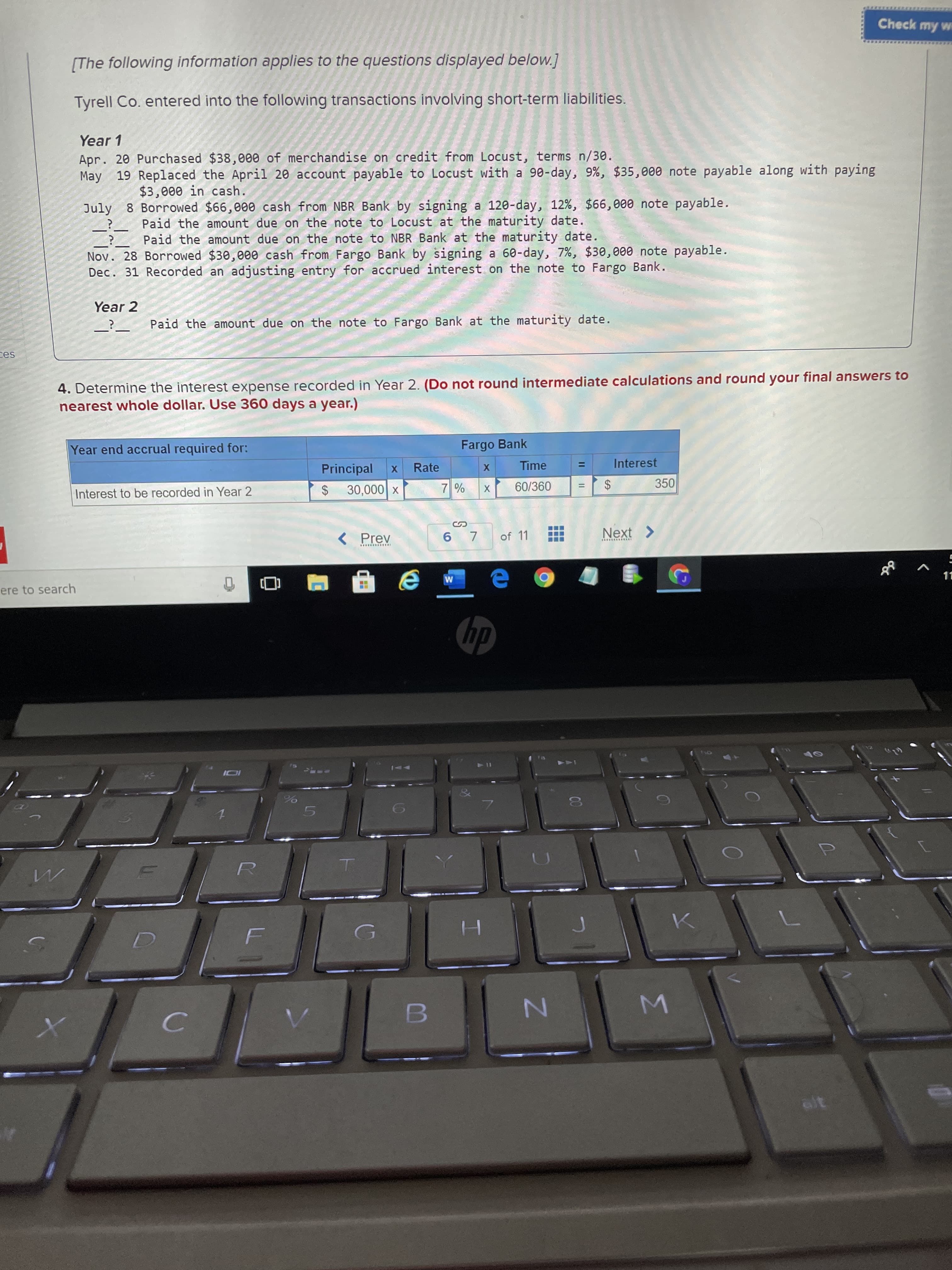 %24
...
Check my w
[The following information applies to the questions displayed below.]
Tyrell Co. entered into the following transactions involving short-term liabilities.
Year 1
Apr. 20 Purchased $38,000 of merchandise on credit from Locust, terms n/30.
May 19 Replaced the April 20 account payable to Locust with a 90-day, 9%, $35,000 note payable along with paying
$3,000 in cash.
July 8 Borrowed $66,000 cash from NBR Bank by signing a 120-day, 12%, $66,000 note payable.
Paid the amount due on the note to Locust at the maturity date.
Paid the amount due on the note to NBR Bank at the maturity date.
Nov. 28 Borrowed $30,000 cash from Fargo Bank by signing a 60-day, 7%, $30,000 note payable.
Dec. 31 Recorded an adjusting entry for accrued interest on the note to Fargo Bank.
Year 2
Paid the amount due on the note to Fargo Bank at the maturity date.
4. Determine the interest expense recorded in Year 2. (Do not round intermediate calculations and round your final answers to
nearest whole dollar. Use 360 days a year.)
Year end accrual required for:
Fargo Bank
Principal
Rate
Time
Interest
%3D
Interest to be recorded in Year 2
60/360
350
$4
X 000'
SI
of 11
Next >
KƏld >
ere to search
11
dy
H.
