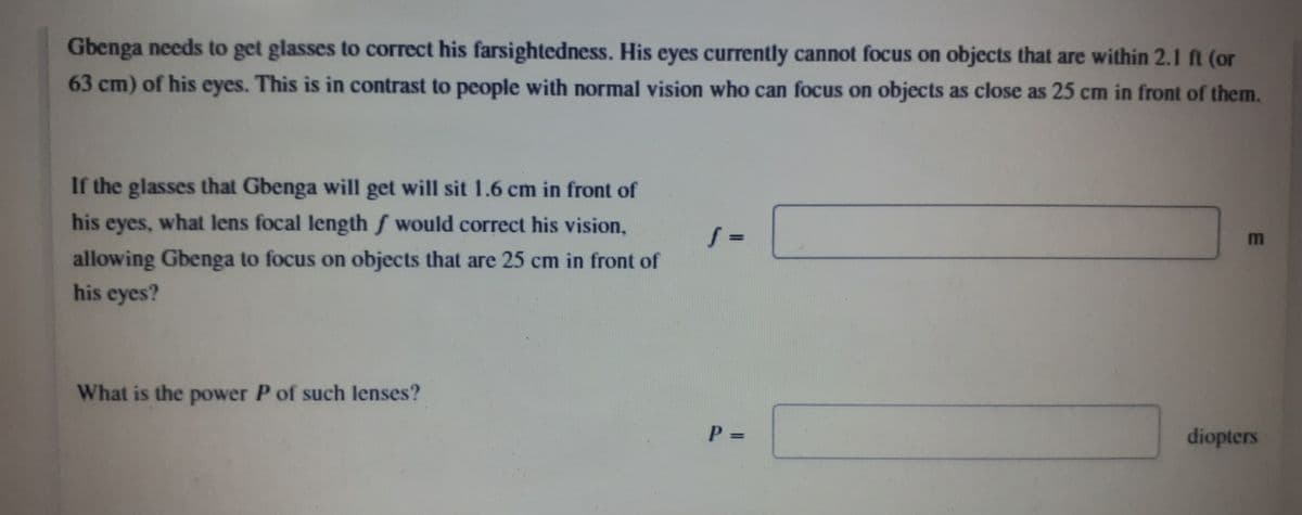 Gbenga needs to get glasses to correct his farsightedness. His eyes currently cannot focus on objects that are within 2.1 ft (or
63 cm) of his eyes. This is in contrast to people with normal vision who can focus on objects as close as 25 cm in front of them.
If the glasses that Gbenga will get will sit 1.6 cm in front of
his eyes, what lens focal length f would correct his vision,
allowing Gbenga to focus on objects that are 25 cm in front of
his eyes?
What is the power P of such lenses?
diopters
%3D
