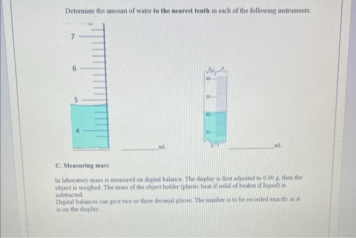 Determine the amount of water to the nearest tenth in each of the following instruments:
ml
40
ml
C. Measuring mass
In laboratory mass is measured on digital balance. The display is first adjusted to 0.00 g, then the
object is weighed. The mass of the object holder (plastic boat if solid of beaker if liquid) is
subtracted.
Digital balances can give two or three decimal places. The number is to be recorded exactly as it
is on the display.