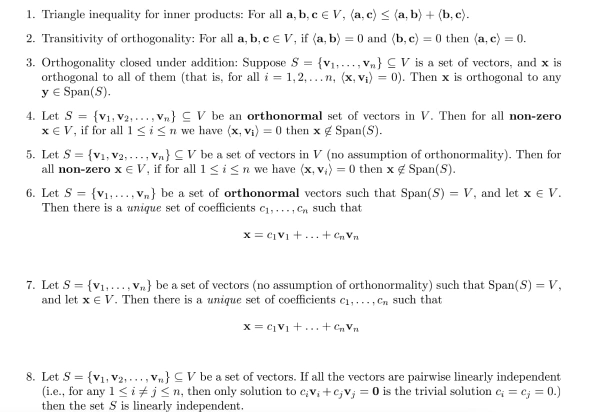 1. Triangle inequality for inner products: For all a, b, c € V, (a, c) ≤ (a, b) + (b, c).
=
2. Transitivity of orthogonality: For all a, b, c € V, if (a, b) = 0 and (b, c) = 0 then (a, c) = 0.
3. Orthogonality closed under addition: Suppose S {V₁,..., Vn} V is a set of vectors, and x is
orthogonal to all of them (that is, for all i = 1,2,...n, (x, v₁) = 0). Then x is orthogonal to any
y € Span(S).
4. Let S =
{V₁, V2,..., Vn} V be an orthonormal set of vectors in V. Then for all non-zero
x € V, if for all 1 ≤ i ≤ n we have (x, vi) = 0 then x Span(S).
5. Let S =
{V₁, V2, ..., Vn} ≤ V be a set of vectors in V (no assumption of orthonormality). Then for
all non-zero x € V, if for all 1 ≤ i ≤ n we have (x, V₁) = 0 then x Span(S).
6. Let S = {V₁,..., Vn} be a set of orthonormal vectors such that Span(S) = V, and let x € V.
Then there is a unique set of coefficients c₁,..., Cn such that
X=CV1+tCnvn
7. Let S = {V₁,..., Vn} be a set of vectors (no assumption of orthonormality) such that Span(S) = V,
and let x € V. Then there is a unique set of coefficients c₁,..., Cn such that
x = C₁ V₁ + ... + Cn Vn
8. Let S = {V₁, V2,...)
, Vn} CV be a set of vectors. If all the vectors are pairwise linearly independent
(i.e., for any 1 ≤ i ‡ j ≤n, then only solution to ciV₁ +CjVj = 0 is the trivial solution c¿ = c; = 0.)
then the set S is linearly independent.